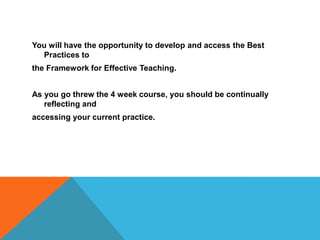 You will have the opportunity to develop and access the Best Practices tothe Framework for Effective Teaching.  As you go threw the 4 week course, you should be continually reflecting andaccessing your current practice.