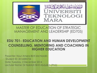 MASTER OF EDUCATION OF STRATEGIC 
MANAGEMENT AND LEADERSHIP (ED705) 
EDU 701- EDUCATION AND HUMAN DEVELOPMENT 
COUNSELLING, MENTORING AND COACHING IN 
HIGHER EDUCATION 
Presenter: Nour Amera Binti Md Nordin 
Student ID: 2014285724 
Date: Tuesday, 2 December 2014 
Lecturer Name: Dr Nabilah Binti Abdullah (PhD) 
 