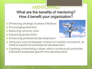 MENTORING 
What are the benefits of mentoring? 
How it benefit your organization? 
 Enhancing strategic business initiatives 
 Encouraging retention 
 Reducing turnover costs 
 Improving productivity 
 Enhancing professional development. 
 Using your own employees, instead of outside consultants, as 
internal experts for professional development 
 Creating a mentoring culture, which continuously promotes 
individual employee growth and development. 
 