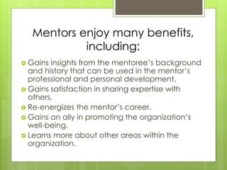 Mentors enjoy many benefits, 
including: 
 Gains insights from the mentoree’s background 
and history that can be used in the mentor’s 
professional and personal development. 
 Gains satisfaction in sharing expertise with 
others. 
 Re-energizes the mentor’s career. 
 Gains an ally in promoting the organization’s 
well-being. 
 Learns more about other areas within the 
organization. 
 