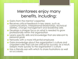 Mentorees enjoy many 
benefits, including: 
 Gains from the mentor’s expertise 
 Receives critical feedback in key areas, such as 
communications, interpersonal relationships, technical 
abilities, change management and leadership skills 
 Develops a sharper focus on what is needed to grow 
professionally within the organization 
 Learns specific skills and knowledge that are relevant to 
personal goals 
 Networks with a more influential employee 
 Gains knowledge about the organization’s culture and 
unspoken rules that can be critical for success; as a result, 
adapts more quickly to the organization’s culture 
 Has a friendly ear with which to share frustrations as well 
as successes. 
 