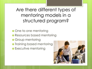 Are there different types of 
mentoring models in a 
structured program? 
 One to one mentoring 
 Resources based mentoring 
 Group mentoring 
 Training based mentoring 
 Executive mentoring 
 