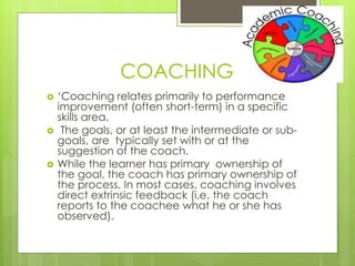 COACHING 
 ‘Coaching relates primarily to performance 
improvement (often short-term) in a specific 
skills area. 
 The goals, or at least the intermediate or sub-goals, 
are typically set with or at the 
suggestion of the coach. 
 While the learner has primary ownership of 
the goal, the coach has primary ownership of 
the process. In most cases, coaching involves 
direct extrinsic feedback (i.e. the coach 
reports to the coachee what he or she has 
observed). 
 