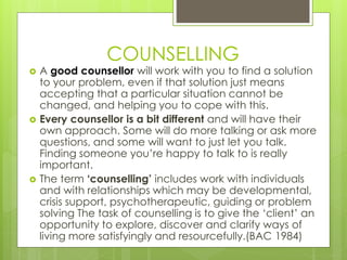 COUNSELLING 
 A good counsellor will work with you to find a solution 
to your problem, even if that solution just means 
accepting that a particular situation cannot be 
changed, and helping you to cope with this. 
 Every counsellor is a bit different and will have their 
own approach. Some will do more talking or ask more 
questions, and some will want to just let you talk. 
Finding someone you’re happy to talk to is really 
important. 
 The term ‘counselling’ includes work with individuals 
and with relationships which may be developmental, 
crisis support, psychotherapeutic, guiding or problem 
solving The task of counselling is to give the ‘client’ an 
opportunity to explore, discover and clarify ways of 
living more satisfyingly and resourcefully.(BAC 1984) 
 