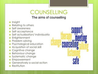 COUNSELLING 
The aims of counselling 
 Insight 
 Relating to others 
 Self awareness 
 Self acceptance 
 Self actualization/ individuation 
 Enlightenment 
 Problem solving 
 Psychological education 
 Acquisition of social skill 
 Cognitive change 
 Behaviour change 
 Systematic change 
 Empowerment 
 Generatively a social action 
 Restitution 
 