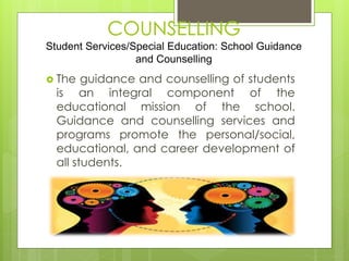 COUNSELLING 
Student Services/Special Education: School Guidance 
and Counselling 
 The guidance and counselling of students 
is an integral component of the 
educational mission of the school. 
Guidance and counselling services and 
programs promote the personal/social, 
educational, and career development of 
all students. 
 