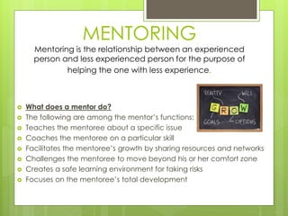 MENTORING 
Mentoring is the relationship between an experienced 
person and less experienced person for the purpose of 
helping the one with less experience. 
 What does a mentor do? 
 The following are among the mentor’s functions: 
 Teaches the mentoree about a specific issue 
 Coaches the mentoree on a particular skill 
 Facilitates the mentoree’s growth by sharing resources and networks 
 Challenges the mentoree to move beyond his or her comfort zone 
 Creates a safe learning environment for taking risks 
 Focuses on the mentoree’s total development 
 