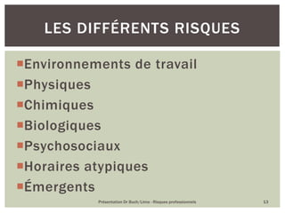 Environnements de travail
Physiques
Chimiques
Biologiques
Psychosociaux
Horaires atypiques
Émergents
Présentation Dr Buch/Lima - Risques professionnels 13
LES DIFFÉRENTS RISQUES
 