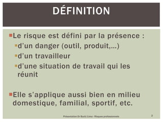 Le risque est défini par la présence :
d’un danger (outil, produit,…)
d’un travailleur
d’une situation de travail qui les
réunit
Elle s’applique aussi bien en milieu
domestique, familial, sportif, etc.
Présentation Dr Buch/Lima - Risques professionnels 2
DÉFINITION
 