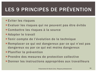  Eviter les risques
 Evaluer les risques qui ne peuvent pas être évités
 Combattre les risques à la source
 Adapter le travail
 Tenir compte de l’évolution de la technique
 Remplacer ce qui est dangereux par ce qui n’est pas
dangereux ou par ce qui est moins dangereux
 Planifier la prévention
 Prendre des mesures de protection collective
 Donner les instructions appropriées aux travailleurs
Présentation Dr Buch/Lima - Risques professionnels 38
LES 9 PRINCIPES DE PRÉVENTION
 