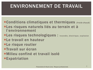Conditions climatiques et thermiques (froid-chaud)
Les risques naturels liés au terrain et à
l’environnement
Les risques technologiques : incendie, électrique, explosion
Le travail en hauteur
Le risque routier
Travail sur écran
Milieu confiné et travail isolé
Expatriation
Présentation Dr Buch/Lima - Risques professionnels 7
ENVIRONNEMENT DE TRAVAIL
 