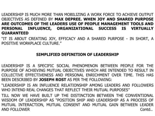 LEADERSHIP IS MUCH MORE THAN MOBILIZING A WORK FORCE TO ACHIEVE OUTPUT OBJECTIVES AS DEFINED BY  MAX DEPREE. WHEN JOY AND SHARED PURPOSE ARE OUTCOMES OF THE LEADERS USE OF PEOPLE MANAGEMENT TOOLS AND PERSONAL INFLUENCE, ORGANIZATIONAL SUCCESS IS VIRTUALLY GUARANTEED  “ IT IS ABOUT CREATING JOY, EFFICACY AND A SHARED PURPOSE - IN SHORT, A POSITIVE WORKPLACE CULTURE.” SIMPLIFIED DEFINITION OF LEADERSHIP LEADERSHIP IS A SPECIFIC SOCIAL PHENOMENON BETWEEN PEOPLE FOR THE PURPOSE OF ACHIEVING MUTUAL OBJECTIVES WHICH ARE INTENDED TO RESULT IN COLLECTIVE EFFECTIVENESS AND PERSONAL ENRICHMENT OVER TIME. THIS HAS BEEN DESCRIBED BY  JOSEPH ROST  AS PER THE FOLLOWING: “ LEADERSHIP IS AN INFLUENCE RELATIONSHIP AMONG LEADERS AND FOLLOWERS WHO INTEND REAL CHANGES THAT REFLECT THEIR MUTUAL PURPOSES” TILL NOW WE HAVE BUILT UP THE DISTINCTION BETWEEN THE CONVENTIONAL WISDOM OF LEADERSHIP AS “POSITION SHIP AND LEADERSHIP AS A PROCESS OF MUTUAL INTERACTION, MUTUAL CONSENT AND MUTUAL GAIN BETWEEN LEADER AND FOLLOWER  Contd.. 