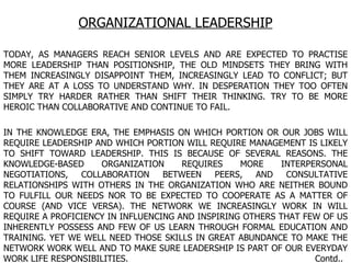 ORGANIZATIONAL LEADERSHIP TODAY, AS MANAGERS REACH SENIOR LEVELS AND ARE EXPECTED TO PRACTISE MORE LEADERSHIP THAN POSITIONSHIP, THE OLD MINDSETS THEY BRING WITH THEM INCREASINGLY DISAPPOINT THEM, INCREASINGLY LEAD TO CONFLICT; BUT THEY ARE AT A LOSS TO UNDERSTAND WHY. IN DESPERATION THEY TOO OFTEN SIMPLY TRY HARDER RATHER THAN SHIFT THEIR THINKING. TRY TO BE MORE HEROIC THAN COLLABORATIVE AND CONTINUE TO FAIL. IN THE KNOWLEDGE ERA, THE EMPHASIS ON WHICH PORTION OR OUR JOBS WILL REQUIRE LEADERSHIP AND WHICH PORTION WILL REQUIRE MANAGEMENT IS LIKELY TO SHIFT TOWARD LEADERSHIP. THIS IS BECAUSE OF SEVERAL REASONS. THE KNOWLEDGE-BASED ORGANIZATION REQUIRES MORE INTERPERSONAL NEGOTIATIONS, COLLABORATION BETWEEN PEERS, AND CONSULTATIVE RELATIONSHIPS WITH OTHERS IN THE ORGANIZATION WHO ARE NEITHER BOUND TO FULFILL OUR NEEDS NOR TO BE EXPECTED TO COOPERATE AS A MATTER OF COURSE (AND VICE VERSA). THE NETWORK WE INCREASINGLY WORK IN WILL REQUIRE A PROFICIENCY IN INFLUENCING AND INSPIRING OTHERS THAT FEW OF US INHERENTLY POSSESS AND FEW OF US LEARN THROUGH FORMAL EDUCATION AND TRAINING. YET WE WELL NEED THOSE SKILLS IN GREAT ABUNDANCE TO MAKE THE NETWORK WORK WELL AND TO MAKE SURE LEADERSHIP IS PART OF OUR EVERYDAY WORK LIFE RESPONSIBILITIES.  Contd.. 