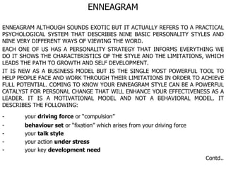 ENNEAGRAM ENNEAGRAM ALTHOUGH SOUNDS EXOTIC BUT IT ACTUALLY REFERS TO A PRACTICAL PSYCHOLOGICAL SYSTEM THAT DESCRIBES NINE BASIC PERSONALITY STYLES AND NINE VERY DIFFERENT WAYS OF VIEWING THE WORD. EACH ONE OF US HAS A PERSONALITY STRATEGY THAT INFORMS EVERYTHING WE DO IT SHOWS THE CHARACTERISTICS OF THE STYLE AND THE LIMITATIONS, WHICH LEADS THE PATH TO GROWTH AND SELF DEVELOPMENT. IT IS NEW AS A BUSINESS MODEL BUT IS THE SINGLE MOST POWERFUL TOOL TO HELP PEOPLE FACE AND WORK THROUGH THEIR LIMITATIONS IN ORDER TO ACHIEVE FULL POTENTIAL. COMING TO KNOW YOUR ENNEAGRAM STYLE CAN BE A POWERFUL CATALYST FOR PERSONAL CHANGE THAT WILL ENHANCE YOUR EFFECTIVENESS AS A LEADER. IT IS A MOTIVATIONAL MODEL AND NOT A BEHAVIORAL MODEL. IT DESCRIBES THE FOLLOWING: - your  driving force  or “compulsion”  - behaviour set  or “fixation” which arises from your driving force - your  talk style - your action  under stress - your key  development need   Contd.. 