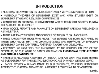 INTRODUCTION MUCH HAS BEEN WRITTEN ON LEADERSHIP OVER A VERY LONG PERIOD OF TIME NUMEROUS THEORIES OF LEADERSHIP EXIST AND MANY STUDIES EXIST ON LEADERSHIP STYLE AND REQUIRED COMPETENCIES LEADERSHIP IN BUSINESS, IN GOVERNMENT AND THROUGHOUT SOCIETY IS NOW THE SUBJECT FOR COMMENT. MANY BOOKS, REPORTS AND PAMPHLETS ON LEADERSHIP ARE NOW PUBLISHED IN A SINGLE YEAR. THERE ARE MANY THEORIES AND SCHOOLS OF THOUGHT ON LEADERSHIP. THESE RANGE FROM THOSE WHO ARGUE THAT LEADERS ARE BORN, NOT MADE, TO THOSE WHO ARGUE THAT THE CHARACTERISTICS AND BEHAVIORS OF EFFECTIVE LEADERSHIP CAN BE IDENTIFIED, FOSTERED, TAUGHT AND DEVELOPED. RECENTLY, WE HAVE SEEN THE EMERGENCE, AT THE BEHAVIOURAL END OF THE SPECTRUM, OF THE WORK OF DANIEL GOLEMAN ON  EMOTIONAL INTELLIGENCE  AND  PRIMAL LEADERSHIP . THERE ARE ALSO NOW A NUMBER OF PUBLICATIONS ON WHAT HAS BEEN TERMED AS E-LEADERSHIP FOR THE DIGITAL ELECTRONIC AGE IN WHICH WE NOW WORK. LEADER EVOKES A HUMAN IMAGE IN OUR THOUGHTS, WHEREAS LEADERSHIP REFERS TO THE ACTION FROM WHICH A DESIRED RESULT HAS TO BE ACHIEVED. Contd.. 