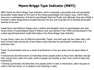 Myers-Briggs Type Indicator (MBTI) MBTI stands for Myers-Briggs Type Indicator, which is basically a personality test and associated personality model based on the work of the Swisss psychologist Carl Gustav Jung  (1875-1961), Jung was a contemporary of Austrain psychologist Sigmund Frued, and although Jung was initially a Freudian a bitter disagreement erupted between the two and Jung split off to develop personality theories of his own. Isabel Myers and Katheryn Briggs were a mother-and-daughter team of psychologists who took Jung’s theory of psychological types (I believe work was started in the 1940) and developed it into a basic type/temperament model that today is the Myers-Briggs Type Indicator. In type theory, there are 16 different personality “types” and each type has four letter slots, with each of these slots having one of two letters which describe the personality’s preference in a particular area.  These 16 personalities arise as a result of preferences in four key areas and are given below in order  Extraversion (E)/Introversion (I)-Describes where people prefer to focus their attention and get their energy from, either the outer world of people and activitiy or their inner world of ideas and experiences Sensing (s)/Intuition (N)-Describes how people prefer to take in information, either focused on what is real and actual  or on patterns and meanings in data 