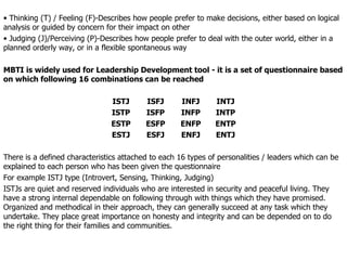Thinking (T) / Feeling (F)-Describes how people prefer to make decisions, either based on logical analysis or guided by concern for their impact on other Judging (J)/Perceiving (P)-Describes how people prefer to deal with the outer world, either in a planned orderly way, or in a flexible spontaneous way MBTI is widely used for Leadership Development tool - it is a set of questionnaire based on which following 16 combinations can be reached ISTJ ISFJ INFJ INTJ ISTP ISFP INFP INTP ESTP ESFP ENFP ENTP ESTJ ESFJ ENFJ ENTJ There is a defined characteristics attached to each 16 types of personalities / leaders which can be explained to each person who has been given the questionnaire  For example ISTJ type (Introvert, Sensing, Thinking, Judging) ISTJs are quiet and reserved individuals who are interested in security and peaceful living. They have a strong internal dependable on following through with things which they have promised. Organized and methodical in their approach, they can generally succeed at any task which they undertake. They place great importance on honesty and integrity and can be depended on to do the right thing for their families and communities.  