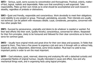 ISTJ -  Serious, quiet, earns success by concentration and thoroughness. Practical, orderly, matter-of-fact, logical, realistic and dependable. Make sure that everything is well organized. Take responsibility. Make up their own minds as to what should be accomplished and work toward it steadily, regardless of protests or distractions. ISFJ -  Quiet and friendly, responsible and conscientious. Work devotedly to meet their obligations. Lend stability to any project or group. Thorough, painstaking, accurate. Their interests are usually not technical. Can be patient with necessary details. Loyal, considerate, perceptive, concerned with how other people feel.  INFJ -  Succeed by perseverance, originality and desire to do whatever is needed or wanted. Put their best efforts into their work, Quietly forceful, conscientious, concerned for others. Respected for their firm principles. Likely to be honoured and followed for their clear convictions as to how to serve for common good.  INTJ -  Usually have original minds and great drive for their own ideas and purposes. In fields that appeal to them, They have a fine power to organise a job and carry it through with or without help, Scepticall, critical, independent, determined, some times stubbon. Must learn to yield to less important points in order to win the most important. ISTP -  Cool onlookers, quiet, reserved, observing and analysing life with a detached curiosity and unexpected flashes of original humour. Usually interested in cause and effect, how and why mechanical things work, and in organising facts using logical principles.  