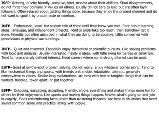 ISFP-  Retiring, quietly friendly, sensitive, kind, modest about their abilities. Shun disagreements, do not force their opinions or values on others. Usually do not care to lead but are often loyal followers. Often relaxed about getting things done, because they enjoy the present moment and do not want to spoil it by undue haste or exertion.  INFP-  Enthusiastic, loyal, but seldom talk of these until they know you well. Care about learning, ideas, language, and independent projects. Tend to undertake too much, then somehow get it done. Friendly but often absorbed in what they are doing to be sociable. Little concerned with possessions or physical surroundings.  INTP-  Quiet and reserved. Especially enjoy theoretical or scientific pursuits. Like solving problems with logic and analysis. Usually interested mainly in ideas, with little liking for parties or small talk. Tend to have sharply defined interest. Need careers where some strong interest can be used.  ESTP-  Good at on-the-spot problem solving. Do not worry, enjoy whatever comes along. Tend to like mechanical things and sports, with friends on the side. Adaptable, tolerant, generally conservative in values. Dislike long explanations. Are best with real or tangible things that can be worked, handled, taken apart, or put together. ESFP-  Outgoing, easygoing, accepting, friendly, enjoys everything and makes things more fun for others by their enjoyment. Like sports and making things happen. Knows what’s going on and join in eagerly. Finds remembering facts easier than mastering theories. Are best in situations that need sound common sense and practical ability with people.  