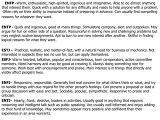 ENFP - Warm, enthusiastic, high-spirited, ingenious and imaginative. Able to do almost anything that interest them. Quick with a solution for any difficulty and ready to help anyone with a problem. Often rely on their ability to improvise instead of preparing in advance. Can usually find compelling reasons for whatever they want. ENTP -  Quick and ingenious, good at many things. Stimulating company, alert and outspoken. May argue for fun on either side of a question. Resourceful in solving new and challenging problems but may neglect routine assignments. Apt to turn to one new interest after another. Skillful in finding logical reasons for what they want.  ESTJ -  Practical, realistic, and matter-of-fact, with a natural head for business or mechanics. Not interested in subjects they see no use for, but can apply themselves.  ESFJ-  Warm hearted, talkative, popular and conscientious, born co-operators, active committee members. Need harmony and may be good at creating it. Always doing something nice for someone. Work best with encouragement and praise. Main interest is in things that directly and visibly affect people’s lives. ENFJ-  Responsive, responsible. Generally feel real concern for what others think or what, and try to handle things with due regard for the other person’s feelings. Can present a proposal or lead a group discussion with ease and tact. Sociable, popular, sympathetic. Responsive to praise and criticism.  ENTJ-  Hearty, frank, decisive, leaders in activities. Usually good in anything that requires reasoning and intelligent talk such as public speaking. Are usually well informed and enjoy adding to their fund of knowledge. May sometimes appear more positive and confident than their experience in an area warrants.  