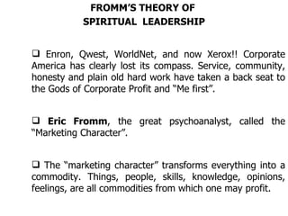FROMM’S THEORY OF  SPIRITUAL  LEADERSHIP Enron, Qwest, WorldNet, and now Xerox!! Corporate America has clearly lost its compass. Service, community, honesty and plain old hard work have taken a back seat to the Gods of Corporate Profit and “Me first”. Eric Fromm , the great psychoanalyst, called the “Marketing Character”. The “marketing character” transforms everything into a commodity. Things, people, skills, knowledge, opinions, feelings, are all commodities from which one may profit. 