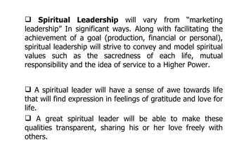 Spiritual Leadership  will vary from “marketing leadership” In significant ways. Along with facilitating the achievement of a goal (production, financial or personal), spiritual leadership will strive to convey and model spiritual values such as the sacredness of each life, mutual responsibility and the idea of service to a Higher Power.  A spiritual leader will have a sense of awe towards life that will find expression in feelings of gratitude and love for life.  A great spiritual leader will be able to make these qualities transparent, sharing his or her love freely with others. 