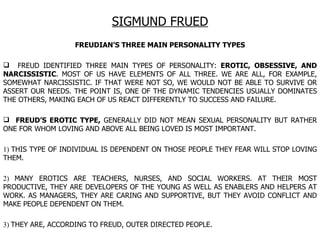 SIGMUND FRUED FREUDIAN’S THREE MAIN PERSONALITY TYPES FREUD IDENTIFIED THREE MAIN TYPES OF PERSONALITY:  EROTIC, OBSESSIVE, AND NARCISSISTIC . MOST OF US HAVE ELEMENTS OF ALL THREE. WE ARE ALL, FOR EXAMPLE, SOMEWHAT NARCISSISTIC. IF THAT WERE NOT SO, WE WOULD NOT BE ABLE TO SURVIVE OR ASSERT OUR NEEDS. THE POINT IS, ONE OF THE DYNAMIC TENDENCIES USUALLY DOMINATES THE OTHERS, MAKING EACH OF US REACT DIFFERENTLY TO SUCCESS AND FAILURE.  FREUD’S EROTIC TYPE,  GENERALLY DID NOT MEAN SEXUAL PERSONALITY BUT RATHER ONE FOR WHOM LOVING AND ABOVE ALL BEING LOVED IS MOST IMPORTANT.  1)  THIS TYPE OF INDIVIDUAL IS DEPENDENT ON THOSE PEOPLE THEY FEAR WILL STOP LOVING THEM.  2)  MANY EROTICS ARE TEACHERS, NURSES, AND SOCIAL WORKERS. AT THEIR MOST PRODUCTIVE, THEY ARE DEVELOPERS OF THE YOUNG AS WELL AS ENABLERS AND HELPERS AT WORK. AS MANAGERS, THEY ARE CARING AND SUPPORTIVE, BUT THEY AVOID CONFLICT AND MAKE PEOPLE DEPENDENT ON THEM.  3)  THEY ARE, ACCORDING TO FREUD, OUTER DIRECTED PEOPLE.  