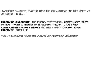 LEADERSHIP IS A QUEST, STARTING FROM THE SELF AND REACHING TO THOSE THAT SURROUND THIS SELF. THEORY OF LEADERSHIP -  THE JOURNEY STARTED FROM  GREAT MAN THEORY  TO  TRAIT FACTORS THEORY  TO  BEHAVIOUR THEORY  TO  TASK AND RELATIONSHIP FACTORS THEORY  AND THEN FINALLY TO  SITUATIONAL THEORY  OF LEADERSHIP   NOW I WILL DISCUSS ABOUT THE VARIOUS DEFINITIONS OF LEADERSHIP 