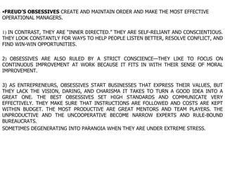 FREUD’S OBSESSIVES  CREATE AND MAINTAIN ORDER AND MAKE THE MOST EFFECTIVE OPERATIONAL MANAGERS. 1)  IN CONTRAST, THEY ARE “INNER DIRECTED.” THEY ARE SELF-RELIANT AND CONSCIENTIOUS. THEY LOOK CONSTANTLY FOR WAYS TO HELP PEOPLE LISTEN BETTER, RESOLVE CONFLICT, AND FIND WIN-WIN OPPORTUNITIES.  2 )  OBSESSIVES ARE ALSO RULED BY A STRICT CONSCIENCE—THEY LIKE TO FOCUS ON CONTINUOUS IMPROVEMENT AT WORK BECAUSE IT FITS IN WITH THEIR SENSE OF MORAL IMPROVEMENT.  3) AS ENTREPRENEURS, OBSESSIVES START BUSINESSES THAT EXPRESS THEIR VALUES, BUT THEY LACK THE VISION, DARING, AND CHARISMA IT TAKES TO TURN A GOOD IDEA INTO A GREAT ONE. THE BEST OBSESSIVES SET HIGH STANDARDS AND COMMUNICATE VERY EFFECTIVELY. THEY MAKE SURE THAT INSTRUCTIONS ARE FOLLOWED AND COSTS ARE KEPT WITHIN BUDGET. THE MOST PRODUCTIVE ARE GREAT MENTORS AND TEAM PLAYERS. THE UNPRODUCTIVE AND THE UNCOOPERATIVE BECOME NARROW EXPERTS AND RULE-BOUND BUREAUCRATS.  SOMETIMES DEGENERATING INTO PARANOIA WHEN THEY ARE UNDER EXTREME STRESS.  