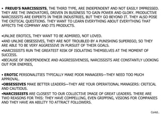 FREUD’S NARCISSISTS , THE THIRD TYPE, ARE INDEPENDENT AND NOT EASILY IMPRESSED. THEY ARE THE INNOVATORS, DRIVEN IN BUSINESS TO GAIN POWER AND GLORY. PRODUCTIVE NARCISSISTS ARE EXPERTS IN THEIR INDUSTRIES, BUT THEY GO BEYOND IT. THEY ALSO POSE THE CRITICAL QUESTIONS. THEY WANT TO LEARN EVERYTHING ABOUT EVERYTHING THAT AFFECTS THE COMPANY AND ITS PRODUCTS.  UNLIKE EROTICS, THEY WANT TO BE ADMIRED, NOT LOVED.  AND UNLIKE OBSESSIVES, THEY ARE NOT TROUBLED BY A PUNISHING SUPEREGO, SO THEY ARE ABLE TO BE VERY AGGRESSIVE IN PURSUIT OF THEIR GOALS.  NARCISSISTS RUN THE GREATEST RISK OF ISOLATING THEMSELVES AT THE MOMENT OF SUCCESS.  BECAUSE OF INDEPENDENCE AND AGGRESSIVENESS, NARCISSISTS ARE CONSTANTLY LOOKING OUT FOR ENEMIES,  EROTIC  PERSONALITIES TYPICALLY MAKE POOR MANAGERS—THEY NEED TOO MUCH APPROVAL.  OBSESSIVES  MAKE BETTER LEADERS—THEY ARE YOUR OPERATIONAL MANAGERS: CRITICAL AND CAUTIOUS.  NARCISSISTS  ARE CLOSEST TO OUR COLLECTIVE IMAGE OF GREAT LEADERS. THERE ARE TWO REASONS FOR THIS: THEY HAVE COMPELLING, EVEN GRIPPING, VISIONS FOR COMPANIES AND THEY HAVE AN ABILITY TO ATTRACT FOLLOWERS.  Contd.. 
