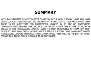 SUMMARY WITH THE DRAMATIC DISCONTINUITIES GOING ON IN THE WORLD TODAY, MORE AND MORE LARGE CORPORATIONS ARE GETTING INTO BED WITH NARCISSISTS. THEY ARE FINDING THAT THERE IS NO SUBSTITUTE FOR NARCISSISTIC LEADERS IN AN AGE OF INNOVATION. COMPANIES NEED LEADERS WHO DO NOT TRY TO ANTICIPATE THE FUTURE SO MUCH AS CREATE IT. BUT NARCISSISTIC LEADERS—EVEN THE MOST PRODUCTIVE OF THEM—CAN SELF-DESTRUCT AND LEAD THEIR ORGANIZATIONS TERRIBLY ASTRAY. FOR COMPANIES WHOSE NARCISSISTIC LEADERS RECOGNIZE THEIR LIMITATIONS, THESE WILL BE THE BEST OF TIMES. FOR OTHERS, THESE COULD TURN OUT TO BE THE WORST.  