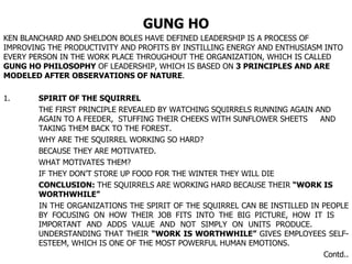 GUNG HO KEN BLANCHARD AND SHELDON BOLES HAVE DEFINED LEADERSHIP IS A PROCESS OF IMPROVING THE PRODUCTIVITY AND PROFITS BY INSTILLING ENERGY AND ENTHUSIASM INTO EVERY PERSON IN THE WORK PLACE THROUGHOUT THE ORGANIZATION, WHICH IS CALLED  GUNG HO PHILOSOPHY  OF LEADERSHIP, WHICH IS BASED ON  3 PRINCIPLES   AND ARE MODELED AFTER OBSERVATIONS OF NATURE . 1. SPIRIT OF THE SQUIRREL   THE FIRST PRINCIPLE REVEALED BY WATCHING SQUIRRELS RUNNING AGAIN AND  AGAIN TO A FEEDER,  STUFFING THEIR CHEEKS WITH SUNFLOWER SHEETS  AND  TAKING THEM BACK TO THE FOREST. WHY ARE THE SQUIRREL WORKING SO HARD? BECAUSE THEY ARE MOTIVATED. WHAT MOTIVATES THEM? IF THEY DON’T STORE UP FOOD FOR THE WINTER THEY WILL DIE CONCLUSION:  THE SQUIRRELS ARE WORKING HARD BECAUSE THEIR  “WORK IS  WORTHWHILE”  IN THE ORGANIZATIONS THE SPIRIT OF THE SQUIRREL CAN BE INSTILLED IN PEOPLE  BY FOCUSING ON HOW THEIR JOB FITS INTO THE BIG PICTURE, HOW IT IS  IMPORTANT AND ADDS VALUE AND NOT SIMPLY ON UNITS PRODUCE.  UNDERSTANDING THAT THEIR  “WORK IS WORTHWHILE”  GIVES EMPLOYEES SELF- ESTEEM, WHICH IS ONE OF THE MOST POWERFUL HUMAN EMOTIONS. Contd.. 