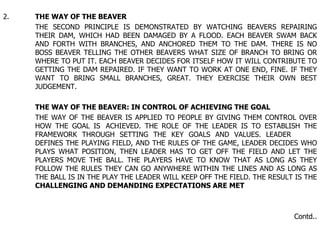 2. THE WAY OF THE BEAVER THE SECOND PRINCIPLE IS DEMONSTRATED BY WATCHING BEAVERS REPAIRING  THEIR DAM, WHICH HAD BEEN DAMAGED BY A FLOOD. EACH BEAVER SWAM BACK  AND FORTH WITH BRANCHES, AND ANCHORED THEM TO THE DAM. THERE IS NO  BOSS BEAVER TELLING THE OTHER BEAVERS WHAT SIZE OF BRANCH TO BRING OR  WHERE TO PUT IT. EACH BEAVER DECIDES FOR ITSELF HOW IT WILL CONTRIBUTE TO  GETTING THE DAM REPAIRED. IF THEY WANT TO WORK AT ONE END, FINE. IF THEY  WANT TO BRING SMALL BRANCHES, GREAT. THEY EXERCISE THEIR OWN BEST  JUDGEMENT. THE WAY OF THE BEAVER: IN CONTROL OF ACHIEVING THE GOAL THE WAY OF THE BEAVER IS APPLIED TO PEOPLE BY GIVING THEM CONTROL OVER  HOW THE GOAL IS  ACHIEVED. THE ROLE OF THE LEADER IS TO ESTABLISH THE  FRAMEWORK THROUGH SETTING THE KEY GOALS AND VALUES. LEADER  DEFINES THE PLAYING FIELD, AND THE RULES OF THE GAME, LEADER DECIDES WHO  PLAYS WHAT POSITION, THEN LEADER HAS TO GET OFF THE FIELD AND LET THE  PLAYERS MOVE THE BALL. THE PLAYERS HAVE TO KNOW THAT AS LONG AS THEY  FOLLOW THE RULES THEY CAN GO ANYWHERE WITHIN THE LINES AND AS LONG AS  THE BALL IS IN THE PLAY THE LEADER WILL KEEP OFF THE FIELD. THE RESULT IS THE  CHALLENGING AND DEMANDING EXPECTATIONS ARE MET Contd.. 