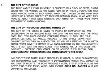 3. THE GIFT OF THE GOOSE THE THIRD AND THE FINAL PRINCIPLE IS OBSERVED IN A FLOCK OF GEESE, FLYING  SOUTH FOR THE WINTER. AS THE GEESE FLEW BY IN THEIR V FORMATION THEY  WERE HONKING AWAY AT EACH OTHER. WHEN THEY LANDED ON THE POND THEY  HONKED UP A STORM. WHEN THEY TOOK OFF-HONKING AGAIN. WHAT WERE THEY  HONKING ABOUT? THEY WERE CHEERING EACH OTHER ON - THOSE WERE HAPPY  ENTHUSIASTIC, CHEERING HONKS. THE GIFT OF THE GOOSE: CHEERING OTHERS ON THE GIFT OF THE GOOSE IS GIVEN TO PEOPLE BY COMPLIMENTING AND  CELEBRATING ON AN ONGOING BASIS, NOT JUST THE BIG WINS, BUT THE SMALL  ONES TOO. YOU CAN’T OVERDO CONGRATULATIONS, IF THEY ARE TRUE  CONGRATULATIONS. AN ANNUAL MESSAGE TO THE WHOLE DEPARTMENT  CONGRATULATING THEM ON A GOOD YEAR, BY WAY OF A MEMO ON THE BULLETIN  BOARD, WON’T HAVE THE IMPACT OF AN ANNOUNCEMENT ON THE PAGING SYSTEM.  AND IT’S NOT JUST THE HEAD GOOSE THAT CHEERS. ALL OF THE GEESE ARE  INVOLVED - CHEERING EACH OTHER ON TO ACHIEVE THEIR MUTUAL GOAL.  CHEERING EACH OTHER ON BRINGS ENTHUSIASM TO THE WORK IMPLEMENT THESE THREE SIMPLE PRINCIPLES, IN ORDER, IN YOUR ORGANIZATION,  FOR PERFORMANCE AND PRODUCTIVITY IMPROVEMENTS WHICH WILL GUARANTEE  YOU GREATER PROFITS. THE BOOK PROVIDES A CLEAR, STEP BY STEP OUTLINE FOR  INSTITUTING THESE IDEAS, WHICH WILL ENSURE  GUNG HO LEADERS  WHO ARE  COMMITTED TO SUCCESS. 