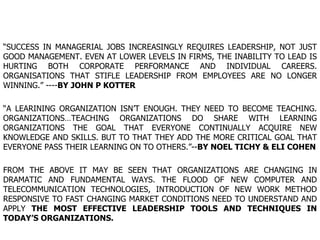 “ SUCCESS IN MANAGERIAL JOBS INCREASINGLY REQUIRES LEADERSHIP, NOT JUST GOOD MANAGEMENT. EVEN AT LOWER LEVELS IN FIRMS, THE INABILITY TO LEAD IS HURTING BOTH CORPORATE PERFORMANCE AND INDIVIDUAL CAREERS. ORGANISATIONS THAT STIFLE LEADERSHIP FROM EMPLOYEES ARE NO LONGER WINNING.” ---- BY JOHN P KOTTER “ A LEARINING ORGANIZATION ISN’T ENOUGH. THEY NEED TO BECOME TEACHING. ORGANIZATIONS…TEACHING ORGANIZATIONS DO SHARE WITH LEARNING ORGANIZATIONS THE GOAL THAT EVERYONE CONTINUALLY ACQUIRE NEW KNOWLEDGE AND SKILLS. BUT TO THAT THEY ADD THE MORE CRITICAL GOAL THAT EVERYONE PASS THEIR LEARNING ON TO OTHERS.”-- BY NOEL TICHY & ELI COHEN FROM THE ABOVE IT MAY BE SEEN THAT ORGANIZATIONS ARE CHANGING IN DRAMATIC AND FUNDAMENTAL WAYS. THE FLOOD OF NEW COMPUTER AND TELECOMMUNICATION TECHNOLOGIES, INTRODUCTION OF NEW WORK METHOD RESPONSIVE TO FAST CHANGING MARKET CONDITIONS NEED TO UNDERSTAND AND APPLY  THE MOST EFFECTIVE LEADERSHIP TOOLS AND TECHNIQUES IN TODAY’S ORGANIZATIONS. 