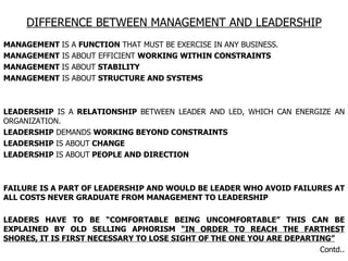 DIFFERENCE BETWEEN MANAGEMENT AND LEADERSHIP MANAGEMENT  IS A  FUNCTION  THAT MUST BE EXERCISE IN ANY BUSINESS. MANAGEMENT  IS ABOUT EFFICIENT  WORKING WITHIN CONSTRAINTS  MANAGEMENT  IS ABOUT  STABILITY  MANAGEMENT  IS ABOUT  STRUCTURE AND SYSTEMS  LEADERSHIP  IS A  RELATIONSHIP  BETWEEN LEADER AND LED, WHICH CAN ENERGIZE AN ORGANIZATION. LEADERSHIP  DEMANDS  WORKING BEYOND CONSTRAINTS LEADERSHIP  IS ABOUT  CHANGE LEADERSHIP  IS ABOUT  PEOPLE AND DIRECTION FAILURE IS A PART OF LEADERSHIP AND WOULD BE LEADER WHO AVOID FAILURES AT ALL COSTS NEVER GRADUATE FROM MANAGEMENT TO LEADERSHIP  LEADERS HAVE TO BE “COMFORTABLE BEING UNCOMFORTABLE” THIS CAN BE EXPLAINED BY OLD SELLING APHORISM  “IN ORDER TO REACH THE FARTHEST SHORES, IT IS FIRST NECESSARY TO LOSE SIGHT OF THE ONE YOU ARE DEPARTING” Contd.. 