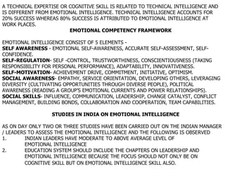 A TECHNICAL EXPERTISE OR COGNITIVE SKILL IS RELATED TO TECHNICAL INTELLIGENCE AND IS DIFFERENT FROM EMOTIONAL INTELLIGENCE. TECHNICAL INTELLIGENCE ACCOUNTS FOR 20% SUCCESS WHEREAS 80% SUCCESS IS ATTRIBUTED TO EMOTIONAL INTELLIGENCE AT WORK PLACES.  EMOTIONAL COMPETENCY FRAMEWORK EMOTIONAL INTELLIGENCE CONSIST OF 5 ELEMENTS -  SELF AWARENESS  - EMOTIONAL SELF-AWARENESS, ACCURATE SELF-ASSESSMENT, SELF-CONFIDENCE. SELF-REGULATION - SELF -CONTROL, TRUSTWORTHINESS, CONSCIENTIOUSNESS (TAKING RESPONSIBILITY FOR PERSONAL PERFORMANCE), ADAPTABILITY, INNOVATIVENESS. SELF-MOTIVATION - ACHIEVEMENT DRIVE, COMMITMENT, INITIATIVE, OPTIMISM. SOCIAL AWARENESS - EMPATHY, SERVICE ORIENTATION, DEVELOPING OTHERS, LEVERAGING DIVERSITY (CULTIVATING OPPORTUNITIES THROUGH DIVERSE PEOPLE), POLITICAL AWARENESS (READING A GROUP’S EMOTIONAL CURRENTS AND POWER RELATIONSHIPS). SOCIAL SKILLS - INFLUENCE, COMMUNICATION, LEADERSHIP, CHANGE CATALYST, CONFLICT MANAGEMENT, BUILDING BONDS, COLLABORATION AND COOPERATION, TEAM CAPABILITIES.    STUDIES IN INDIA ON EMOTIONAL INTELLIGENCE AS ON DAY ONLY TWO OR THREE STUDIES HAVE BEEN CARRIED OUT ON THE INDIAN MANAGER / LEADERS TO ASSESS THE EMOTIONAL INTELLIGENCE AND THE FOLLOWING IS OBSERVED 1. INDIAN LEADERS HAVE MODERATE TO ABOVE AVERAGE LEVEL OF  EMOTIONAL INTELLIGENCE 2. EDUCATION SYSTEM SHOULD INCLUDE THE CHAPTERS ON LEADERSHIP AND  EMOTIONAL INTELLIGENCE BECAUSE THE FOCUS SHOULD NOT ONLY BE ON  COGNITIVE SKILL BUT ON EMOTIONAL INTELLIGENCE SKILL ALSO.   