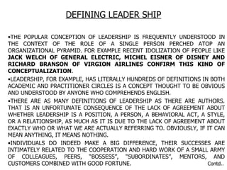 DEFINING LEADER SHIP THE POPULAR CONCEPTION OF LEADERSHIP IS FREQUENTLY UNDERSTOOD IN THE CONTEXT OF THE ROLE OF A SINGLE PERSON PERCHED ATOP AN ORGANIZATIONAL PYRAMID. FOR EXAMPLE RECENT IDOLIZATION OF PEOPLE LIKE  JACK WELCH OF GENERAL ELECTRIC, MICHEL EISNER OF DISNEY AND RICHARD BRANSON OF VIRGION AIRLINES CONFIRM THIS KIND OF CONCEPTUALIZATION . LEADERSHIP, FOR EXAMPLE, HAS LITERALLY HUNDREDS OF DEFINITIONS IN BOTH ACADEMIC AND PRACTITIONER CIRCLES IS A CONCEPT THOUGHT TO BE OBVIOUS AND UNDERSTOOD BY ANYONE WHO COMPREHENDS ENGLISH. THERE ARE AS MANY DEFINITIONS OF LEADERSHIP AS THERE ARE AUTHORS. THAT IS AN UNFORTUNATE CONSEQUENCE OF THE LACK OF AGREEMENT ABOUT WHETHER LEADERSHIP IS A POSITION, A PERSON, A BEHAVIORAL ACT, A STYLE, OR A RELATIONSHIP, AS MUCH AS IT IS DUE TO THE LACK OF AGREEMENT ABOUT EXACTLY WHO OR WHAT WE ARE ACTUALLY REFERRING TO. OBVIOUSLY, IF IT CAN MEAN ANYTHING, IT MEANS NOTHING. INDIVIDUALS DO INDEED MAKE A BIG DIFFERENCE, THEIR SUCCESSES ARE INTIMATELY RELATED TO THE COOPERATION AND HARD WORK OF A SMALL ARMY OF COLLEAGUES, PEERS, “BOSSESS”, “SUBORDINATES”, MENTORS, AND CUSTOMERS COMBINED WITH GOOD FORTUNE.  Contd.. 