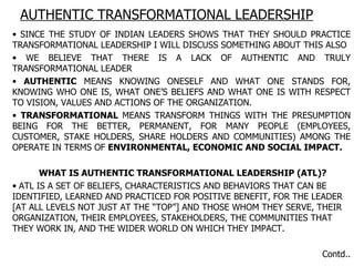 AUTHENTIC TRANSFORMATIONAL LEADERSHIP SINCE THE STUDY OF INDIAN LEADERS SHOWS THAT THEY SHOULD PRACTICE TRANSFORMATIONAL LEADERSHIP I WILL DISCUSS SOMETHING ABOUT THIS ALSO WE BELIEVE THAT THERE IS A LACK OF AUTHENTIC AND TRULY TRANSFORMATIONAL LEADER AUTHENTIC  MEANS KNOWING ONESELF AND WHAT ONE STANDS FOR, KNOWING WHO ONE IS, WHAT ONE’S BELIEFS AND WHAT ONE IS WITH RESPECT TO VISION, VALUES AND ACTIONS OF THE ORGANIZATION. TRANSFORMATIONAL  MEANS TRANSFORM THINGS WITH THE PRESUMPTION BEING FOR THE BETTER, PERMANENT, FOR MANY PEOPLE (EMPLOYEES, CUSTOMER, STAKE HOLDERS, SHARE HOLDERS AND COMMUNITIES) AMONG THE OPERATE IN TERMS OF  ENVIRONMENTAL, ECONOMIC AND SOCIAL IMPACT.  WHAT IS AUTHENTIC TRANSFORMATIONAL LEADERSHIP (ATL)? ATL IS A SET OF BELIEFS, CHARACTERISTICS AND BEHAVIORS THAT CAN BE IDENTIFIED, LEARNED AND PRACTICED FOR POSITIVE BENEFIT, FOR THE LEADER [AT ALL LEVELS NOT JUST AT THE “TOP”] AND THOSE WHOM THEY SERVE, THEIR ORGANIZATION, THEIR EMPLOYEES, STAKEHOLDERS, THE COMMUNITIES THAT THEY WORK IN, AND THE WIDER WORLD ON WHICH THEY IMPACT. Contd.. 