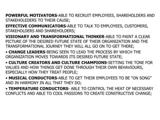 POWERFUL MOTIVATORS -ABLE TO RECRUIT EMPLOYEES, SHAREHOLDERS AND STAKEHOLEDERS TO THEIR CAUSE; EFFECTIVE COMMUNICATORS -ABLE TO TALK TO EMPLOYEES, CUSTOMERS, STAKEHOLDERS AND SHAREHOLDERS; VISIONARY AND TRANSFORMATIONAL THINKER -ABLE TO PAINT A CLEAR PICTURE OF THE DESIRED FUTURE STATE OF THEIR ORGANIZATION AND THE TRANSFORMATIONAL JOURNEY THEY WILL ALL GO ON TO GET THERE; CHANGE LEADERS -BEING SEEN TO LEAD THE PROCESS BY WHICH THE ORGANIZATION MOVES TOWARDS ITS DESIRED FUTURE STATE; CULTURE CREATORS AND CULTURE CHAMPIONS -SETTING THE TONE FOR VALUES AND HOW THINGS GET DONE THROUGH THEIR OWN BEHAVIOURS, ESPECIALLY HOW THEY TREAT PEOPLE; MUSICAL CONDUCTORS -ABLE TO GET THEIR EMPLOYEES TO BE “ON SONG” AND IN HARMONY IN ALL THAT THEY DO; TEMPERATURE CONDUCTORS - ABLE TO CONTROL THE HEAT OF NECESSARY CONFLICTS AND ABLE TO COOL PASSIONS TO CREATE CONSTRUCTIVE CHANGE; 