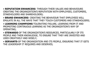 REPUTATION ENHANCERS - THROUGH THEIR VALUES AND BEHAVIOURS CREATING THE ORGANIZATION’S REPUTATION WITH EMPLOYEES, CUSTOMERS, STAKEHOLDERS AND SHAREHOLDERS; BRAND ENHANCERS - CREATING THE BEHAVIOUR THAT EMPLOYEES WILL EMULATE IN ALL THE WAYS THAT THEY TOUCH CUSTOMERS AND STAKEHOLDERS; LEARNING CHAMPIONS -TOLERATING FAILURE, LEARNING FROM IT AND PROMOTING CONTINUOUS LEARNING AS THE ORGANIZATION’S WAY OF OPERATING; STEWARDS -OF THE ORGANIZATION’S RESOURCES, PARTICULARLY OF ITS PEOPLE AND THEIR KNOWLEDGE, TO ENSURE THAT THEY ARE INVESTED AND USED CREATIVELY AND WISELY; SERVANTS -OF THE ORGANIZATION AND ITS PEOPLE, ENSURING THAT IT GETS THE LEADERSHIP IT REQUIRES AND DESERVES; 