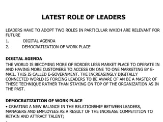 LATEST ROLE OF LEADERS   LEADERS HAVE TO ADOPT TWO ROLES IN PARTICULAR WHICH ARE RELEVANT FOR FUTURE  1.  DIGITAL AGENDA 2. DEMOCRATIZATION OF WORK PLACE DIGITAL AGENDA THE WORLD IS BECOMING MORE OF BORDER LESS MARKET PLACE TO OPERATE IN AND HAVING MORE CUSTOMERS TO ACCESS ON ONE TO ONE MARKETING BY E-MAIL. THIS IS CALLED E-GOVERNMENT. THE INCREASINGLY DIGITALLY CONNECTED WORLD IS FORCING LEADERS TO BE AWARE OF AN BE A MASTER OF THESE TECHNIQUE RATHER THAN STAYING ON TOP OF THE ORGANIZATION AS IN THE PAST. DEMOCRATIZATION OF WORK PLACE CREATING A NEW BALANCE IN THE RELATIONSHIP BETWEEN LEADERS, MANAGERS AND EMPLOYEES AS A RESULT OF THE INCREASE COMPETITION TO RETAIN AND ATTRACT TALENT; 