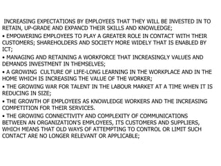 INCREASING EXPECTATIONS BY EMPLOYEES THAT THEY WILL BE INVESTED IN TO RETAIN, UP-GRADE AND EXPANCD THEIR SKILLS AND KNOWLEDGE; EMPOWERING EMPLOYEES TO PLAY A GREATER ROLE IN CONTACT WITH THEIR CUSTOMERS; SHAREHOLDERS AND SOCIETY MORE WIDELY THAT IS ENABLED BY ICT; MANAGING AND RETAINING A WORKFORCE THAT INCREASINGLY VALUES AND DEMANDS INVESTMENT IN THEMSELVES; A GROWING  CULTURE OF LIFE-LONG LEARNING IN THE WORKPLACE AND IN THE HOME WHICH IS INCREASING THE VALUE OF THE WORKER; THE GROWING WAR FOR TALENT IN THE LABOUR MARKET AT A TIME WHEN IT IS REDUCING IN SIZE; THE GROWTH OF EMPLOYEES AS KNOWLEDGE WORKERS AND THE INCREASING COMPETITION FOR THEIR SERVICES. THE GROWING CONNECTIVITY AND COMPLEXITY OF COMMUNICATIONS BETWEEN AN ORGANIZATION'S EMPLOYEES, ITS CUSTOMERS AND SUPPLIERS, WHICH MEANS THAT OLD WAYS OF ATTEMPTING TO CONTROL OR LIMIT SUCH CONTACT ARE NO LONGER RELEVANT OR APPLICABLE; 