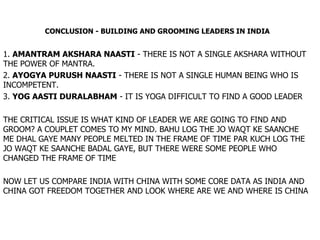 CONCLUSION - BUILDING AND GROOMING LEADERS IN INDIA 1.  AMANTRAM AKSHARA NAASTI  - THERE IS NOT A SINGLE AKSHARA WITHOUT THE POWER OF MANTRA. 2.  AYOGYA PURUSH NAASTI  - THERE IS NOT A SINGLE HUMAN BEING WHO IS INCOMPETENT. 3.  YOG AASTI DURALABHAM  - IT IS YOGA DIFFICULT TO FIND A GOOD LEADER THE CRITICAL ISSUE IS WHAT KIND OF LEADER WE ARE GOING TO FIND AND GROOM? A COUPLET COMES TO MY MIND. BAHU LOG THE JO WAQT KE SAANCHE ME DHAL GAYE MANY PEOPLE MELTED IN THE FRAME OF TIME PAR KUCH LOG THE JO WAQT KE SAANCHE BADAL GAYE, BUT THERE WERE SOME PEOPLE WHO CHANGED THE FRAME OF TIME NOW LET US COMPARE INDIA WITH CHINA WITH SOME CORE DATA AS INDIA AND CHINA GOT FREEDOM TOGETHER AND LOOK WHERE ARE WE AND WHERE IS CHINA 