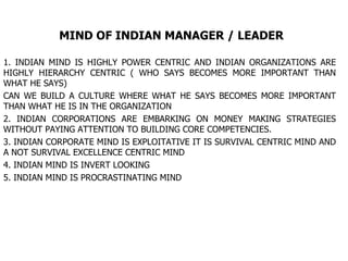 MIND OF INDIAN MANAGER / LEADER 1. INDIAN MIND IS HIGHLY POWER CENTRIC AND INDIAN ORGANIZATIONS ARE HIGHLY HIERARCHY CENTRIC ( WHO SAYS BECOMES MORE IMPORTANT THAN WHAT HE SAYS) CAN WE BUILD A CULTURE WHERE WHAT HE SAYS BECOMES MORE IMPORTANT THAN WHAT HE IS IN THE ORGANIZATION 2. INDIAN CORPORATIONS ARE EMBARKING ON MONEY MAKING STRATEGIES WITHOUT PAYING ATTENTION TO BUILDING CORE COMPETENCIES. 3. INDIAN CORPORATE MIND IS EXPLOITATIVE IT IS SURVIVAL CENTRIC MIND AND A NOT SURVIVAL EXCELLENCE CENTRIC MIND 4. INDIAN MIND IS INVERT LOOKING  5. INDIAN MIND IS PROCRASTINATING MIND  