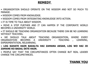 REMEDY  ORGANIZATION SHOULD OPERATE ON THE WISDOM AND NOT SO MUCH TO MANAGE.  WISDOM COMES FROM KNOWLEDGE.  WISDOM COMES FROM INTEGRATING KNOWLEDGE INTO ACTION. IT IS TIME TO TALK ABOUT WISDOM. MOVE A STEP FURTHER AND IT CAN HAPPEN IF THE CORPORATE WORLD BECOMES A UNIVERSITY WORLD. IT SHOULD BE TEACHING ORGANIZATION BECAUSE THERE CAN BE NO LEARNING WITHOUT TEACHING. WE SHOULD TALK ABOUT TEACHING ORGANIZATION, WHERE EVERY ORGANIZATION BECOMES A UNIVERSITY - TEACHING , LEARNING, EXPERIMENTATION, RELEARNING. LOG KAHATE HAIN BADALTA HAI ZAMANA AKSAR, LOG WO HAI JO ZAMANE KO BADAL DETE HAIN. PEOPLE SAY THAT THE CIRCUMSTANCES OFTEN CHANGE BUT REAL LEADER CHANGE THE CIRCUMSTANCES.  THANK YOU 