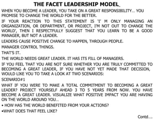 THE FACET LEADERSHIP MODEL   WHEN YOU BECOME A LEADER, YOU TAKE ON A GREAT RESPONSIBILITY… YOU PROMISE TO CHANGE THE WORLD FOR THE BETTER. IF YOUR REACTION TO THIS STATEMENT IS ‘I’ M ONLY MANAGING AN ORGANIZATION, OR DEPARTMENT, OR PROJECT, I’M NOT OUT TO CHANGE THE WORLD’, THEN I RESPECTFULLY SUGGEST THAT YOU LEARN TO BE A GOOD MANAGER, BUT NOT A LEADER. LEADERS CAUSE POSITIVE CHANGE TO HAPPEN, THROUGH PEOPLE. MANAGER CONTROL THINGS. THAT’S IT. THE WORLD NEEDS GREAT LEADER. IT HAS ITS FILL OF MANAGERS. IF YOU FEEL THAT YOU ARE NOT SURE WHETHER YOU ARE TRULY COMMITTED TO BECOMING A GREAT LEADER, IF YOU HAVE NOT YET MADE THAT DECISION,  WOULD LIKE YOU TO TAKE A LOOK AT TWO SCENARIOS: SCENARIO#1 WHAT IF YOU WERE TO MAKE A TOTAL COMMITMENT TO BECOMING A GREAT LEADER? PROJECT YOURSELF AHEAD 3 TO 5 YEARS FROM NOW. YOU HAVE BECOME A GREAT LEADER. VISUALIZE WHAT POSITIVE IMPACT YOU ARE HAVING ON THE WORLD AROUND YOU… HOW HAS THE WORLD BENEFITED FROM YOUR ACTIONS? WHAT DOES THAT FEEL LIKE? Contd…. 