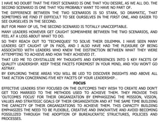 I HAVE NO DOUBT THAT THE FIRST SCENARIO IS ONE THAT YOU DESIRE, AS WE ALL DO. THE SECOND SCENARIO IS ONE THAT YOU PROBABLY WANT TO HAVE NO PART OF. THE DIFFERENCE BETWEEN THE TWO SCENARIOS IS SO STARK, SO DRAMATIC, THAT SOMETIMES WE FIND IT DIFFICULT TO SEE OURSELVES IN THE FIRST ONE, AND EASIER TO SEE OURSELVES IN THE SECOND. BUT FOR MANY OF US, THE SECOND SCENARIO IS TOTALLY UNACCEPTABLE. MANY LEADERS HOWEVER GET CAUGHT SOMEWHERE BETWEEN THE TWO SCENARIOS, AND FEEL AT A LOSS ABOUT WHAT TO DO. SO THEY REACH OUT TO ‘TECHNIQUES’ TO SOLVE THEIR DILEMMA. I HAVE SEEN MANY LEADERS GET CAUGHT UP IN FADS, AND I ALSO HAVE HAD THE PLEASURE OF BEING ASSOCIATED WITH LEADERS WHO KNEW THE DISTINCTION BETWEEN WHAT THEY WERE ATTEMPTING TO ACHIEVE AND HOW THEY ACHIEVED IT. THAT LED ME TO CRYSTALLIZE MY THOUGHTS AND EXPERIENCES INTO 5 KEY FACETS OF QUALITY LEADERSHIP. KEEP THESE FACETS FOREMOST IN YOUR MIND, AND YOU WON’T GO ASTRAY. BY EXPLORING THESE AREAS YOU WILL BE LED TO DISCOVER INSIGHTS AND ABOVE ALL TAKE ACTION CONCERNING FIVE KEY FACETS OF YOUR LEADERSHIP… FOCUS EFFECTIVE LEADERS STAY FOCUSED ON THE OUTCOMES THEY WISH TO CREATE AND DON’T GET TOO MARRIED TO THE METHODS USED TO ACHIEVE THEM. THEY PROVIDE THIS ‘OUTCOMES FOCUS’ FOR THEIR ORGANIZATION BY EMPHASIZING THE MISSION, VISION, VALUES AND STRATEGIC GOALS OF THEIR ORGANIZATION AND AT THE SAME TIME BUILDING THE CAPACITY OF THEIR ORGANIZATIONS TO ACHIEVE THEM. THIS CAPACITY BUILDING EMPHASIZES THE NEED TO BE FLEXIBLE, CREATIVE AND INNOVATIVE AND AVOID BECOMING FOSSILIZED THROUGH THE ADOPTION OF BUREAUCRATIC STRUCTURES, POLICIES AND PROCESSES. 