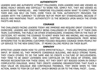 AUTHENTICITY LEADERS WHO ARE AUTHENTIC ATTRACT FOLLOWERS, EVEN LEADERS WHO ARE VIEWED AS BEING HIGHLY DRIVEN AND DIFFICULT TO WORK FOR. SIMPLY PUT, THEY ARE VIEWED AS ALWAYS BEING THEMSELVES… AND THEREFORE FOLLOWERS KNOW WHAT TO EXPECT FROM THEM AND CAN RELY ON THEM, COME THICK OR THIN. AUTHENTICITY PROVIDES THE LEADER WITH THE CURRENCY TO OBTAIN ‘BUY-IN’ FROM KEY STAKEHOLDERS, BECAUSE IT BUILDS AND MAINTAINS TRUST. AUTHENTICITY IS THE BEDROCK UPON WHICH THE OTHER FACETS ARE BUILD. COURAGE THE CHALLENGES FACING LEADERS TODAY ARE IMMENSE AND REQUIRE GREAT COURAGE TO OVERCOME. LEADERS ARE CONSTANTLY BEING CHALLENGED BY OTHERS, BE IT THEIR OWN TEAM, CUSTOMERS, THE PUBLIC OR OTHER STAKEHOLDERS. STANDING FIRM IN THE FACE OF CRITICISM, YET HAVING THE COURAGE TO ADMIT WHEN THEY ARE WRONG, ARE HALLMARKS OF COURAGEOUS LEADERS. FOR EXAMPLE, SHIFTING AN ORGNAIZAION FROM BEING INTROSPECTIVE TO BECOMING CUSTOMER FOCUSED REQUIRES COURAGE WHEN PEOPLE PAY LIP SERVICE TO THE NEW DIRECTION… IT MEANS CALLING PEOPLE ON THEIR BLUFF. EMPATHY EFFECTIVE LEADER KNOW HOW TO LISTEN EMPATHETICALLY… THUS LEGITIMIZING OTHERS’ INPUT. BY DOING SO, THEY PROMOTE CONSENSUS BUILDING, AND BUILD STRONG TEAMS. THEY COACH OTHERS TO DO THE SAME AND SO CREATE A CULTURE OF INCLUSIVENESS. THEY TEND TO BE GREAT LISTENERS WHO CAPITALIZE ON THE IDEAS OF OTHERS, AND PROVIDE RECOGNITION FOR THESE IDEAS, YET THEY DON’T GET BOGGED DOWN IN OVERLY COMPLICATED DIALOGUE. WHILE THEY CREATE LEARNING ORGANIZATIONS THAT PLACE A HIGH VALUE ON DIALOGUE AND CONTINUOUS FEEDBACK, THEY KNOW WHEN TO TAKE ACTION, WHEN TO ‘FISH OR CUT BAIT’, WHICH BRINGS US ON TO THE FINAL FACET… Contd.. 