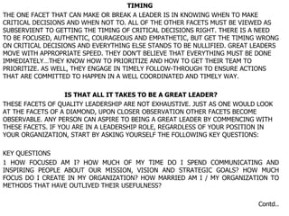 TIMING  THE ONE FACET THAT CAN MAKE OR BREAK A LEADER IS IN KNOWING WHEN TO MAKE CRITICAL DECISIONS AND WHEN NOT TO. ALL OF THE OTHER FACETS MUST BE VIEWED AS SUBSERVIENT TO GETTING THE TIMING OF CRITICAL DECISIONS RIGHT. THERE IS A NEED TO BE FOCUSED, AUTHENTIC, COURAGEOUS AND EMPATHETIC, BUT GET THE TIMING WRONG ON CRITICAL DECISIONS AND EVERYTHING ELSE STANDS TO BE NULLIFIED. GREAT LEADERS MOVE WITH APPROPRIATE SPEED. THEY DON’T BELIEVE THAT EVERYTHING MUST BE DONE IMMEDIATELY…THEY KNOW HOW TO PRIORITIZE AND HOW TO GET THEIR TEAM TO PRIORITIZE. AS WELL, THEY ENGAGE IN TIMELY FOLLOW-THROUGH TO ENSURE ACTIONS THAT ARE COMMITTED TO HAPPEN IN A WELL COORDINATED AND TIMELY WAY. IS THAT ALL IT TAKES TO BE A GREAT LEADER? THESE FACETS OF QUALITY LEADERSHIP ARE NOT EXHAUSTIVE. JUST AS ONE WOULD LOOK AT THE FACETS OF A DIAMOND, UPON CLOSER OBSERVATION OTHER FACETS BECOME OBSERVABLE. ANY PERSON CAN ASPIRE TO BEING A GREAT LEADER BY COMMENCING WITH THESE FACETS. IF YOU ARE IN A LEADERSHIP ROLE, REGARDLESS OF YOUR POSITION IN YOUR ORGANIZATION, START BY ASKING YOURSELF THE FOLLOWING KEY QUESTIONS: KEY QUESTIONS 1 HOW FOCUSED AM I? HOW MUCH OF MY TIME DO I SPEND COMMUNICATING AND INSPIRING PEOPLE ABOUT OUR MISSION, VISION AND STRATEGIC GOALS? HOW MUCH FOCUS DO I CREATE IN MY ORGANIZATION? HOW MARRIED AM I / MY ORGANIZATION TO METHODS THAT HAVE OUTLIVED THEIR USEFULNESS? Contd.. 